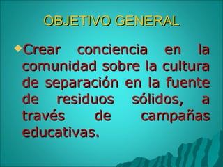 OBJETIVO GENERAL Crear conciencia en la comunidad sobre la cultura de separación en la fuente de residuos sólidos, a través de campañas educativas. 