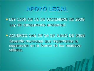 APOYO LEGAL LEY 1259 DE 19 DE DICIEMBRE DE 2008 Ley de comparendo ambiental. ACUERDO O46 DE 04 DE JUNIO DE 2009 Acuerdo municipal que reglamenta la separación en la fuente de los residuos sólidos. 