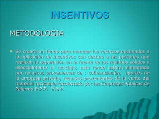 INSENTIVOS METODOLOGIA Se creará un fondo para manejar los recursos destinados a la aplicación de incentivos con destino a las personas que realicen la separación en la fuente de los residuos sólidos y especialmente el reciclaje; este fondo estará alimentado por recursos provenientes de : cofinanciación,  aportes de la empresa privada, recursos provenientes de la venta del material reciclable recolectado por las Empresas Públicas de Palermo E.P.P.  E.S.P .   