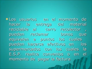 Los usuarios  en el momento de hacer la entrega del material reciclable al  carro recolector , pueden reclamar  bonos que equivalen a puntos los cuales  pueden hacerse efectivos en  los supermercados con los cuales la E.S.P. realice convenios o en el momento de  pagar la factura 