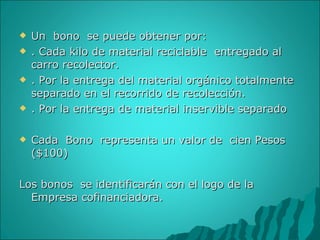 Un  bono  se puede obtener por: . Cada kilo de material reciclable  entregado al carro recolector. . Por la entrega del material orgánico totalmente separado en el recorrido de recolección. . Por la entrega de material inservible separado Cada  Bono  representa un valor de  cien Pesos ($100) Los bonos  se identificarán con el logo de la Empresa cofinanciadora. 