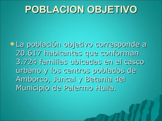 POBLACION OBJETIVO   La población objetivo corresponde a 20.617 habitantes que conforman 3.724 familias ubicadas en el casco urbano y los centros poblados de Amborco, Juncal y Betania del Municipio de Palermo Huila. 