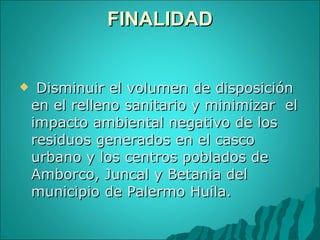 FINALIDAD   Disminuir el volumen de disposición en el relleno sanitario y minimizar  el impacto ambiental negativo de los  residuos generados en el casco urbano y los centros poblados de Amborco, Juncal y Betania del municipio de Palermo Huila. 