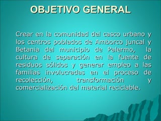 OBJETIVO GENERAL Crear en la comunidad del casco urbano y los centros poblados de Amborco juncal y Betania del municipio de Palermo,  la cultura de separación en la fuente de residuos sólidos y generar empleo a las familias involucradas en el proceso de recolección, transformación y comercialización del material reciclable.  