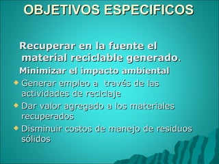 OBJETIVOS ESPECIFICOS  Recuperar en la fuente el material reciclable generado . Minimizar el impacto ambiental Generar empleo a  través de las actividades de reciclaje Dar valor agregado a los materiales recuperados  Disminuir costos de manejo de residuos sólidos 