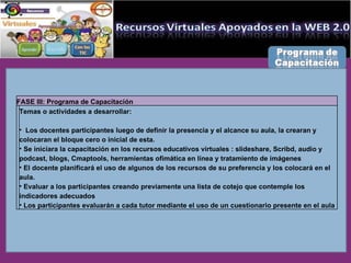 FASE III: Programa de Capacitación Temas o actividades a desarrollar: Los docentes participantes luego de definir la presencia y el alcance su aula, la crearan y colocaran el bloque cero o inicial de esta. Se iniciara la capacitación en los recursos educativos virtuales : slideshare, Scribd, audio y podcast, blogs, Cmaptools, herramientas ofimática en línea y tratamiento de imágenes El docente planificará el uso de algunos de los recursos de su preferencia y los colocará en el aula. Evaluar a los participantes creando previamente una lista de cotejo que contemple los indicadores adecuados Los participantes evaluarán a cada tutor mediante el uso de un cuestionario presente en el aula 