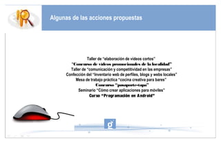 Algunas de las acciones propuestas




                 Taller de “elaboración de vídeos cortos”
       “Concurso de vídeos promocionales de la localidad”
       Taller de “comunicación y competitividad en las empresas”         FOTO
     Confección del “Inventario web de perfiles, blogs y webs locales”
          Mesa de trabajo práctica “cocina creativa para bares”
                      Concurso “pasaporte-tapa”
            Seminario “Cómo crear aplicaciones para móviles”
                  Cur so “Pr ogr amación en A ndr oid”
 