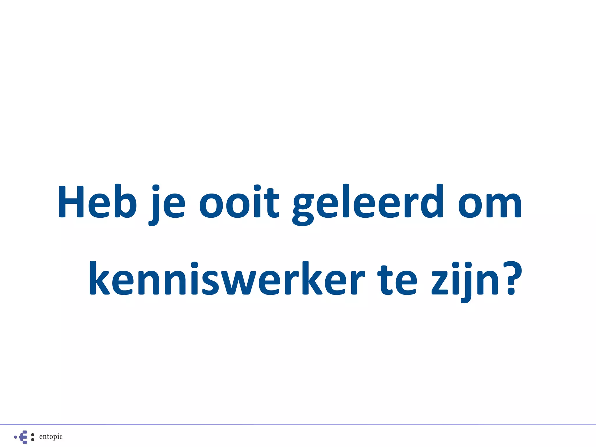 Heb je ooit geleerd om
 kenniswerker te zijn?
 