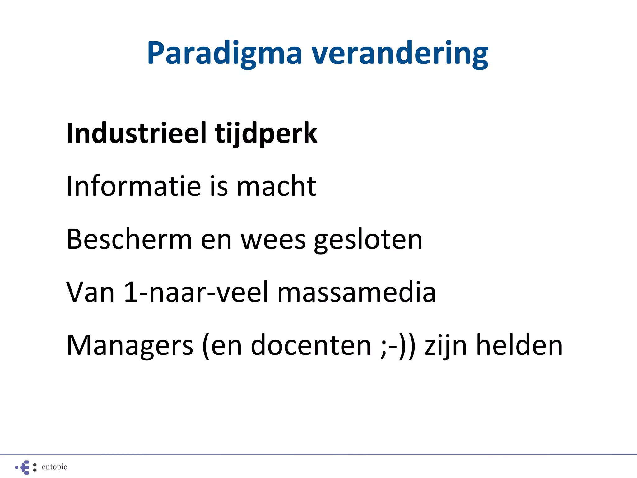 Paradigma verandering

Industrieel tijdperk
Informatie is macht
Bescherm en wees gesloten
Van 1-naar-veel massamedia
Managers (en docenten ;-)) zijn helden
 