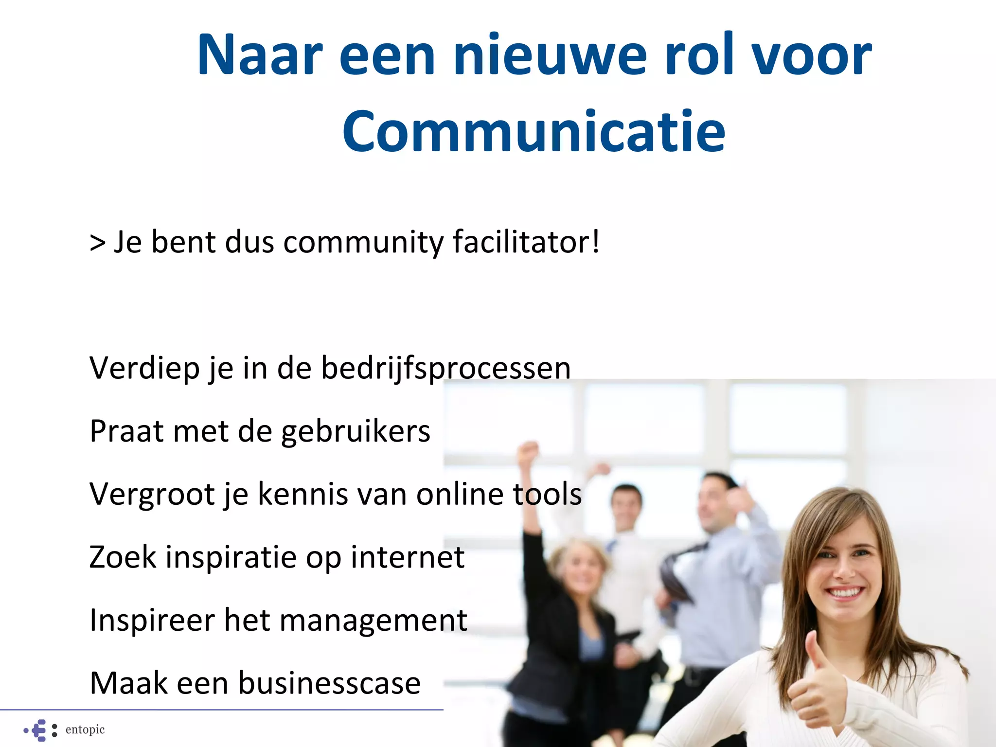 Naar een nieuwe rol voor
            Communicatie
> Je bent dus community facilitator!


Verdiep je in de bedrijfsprocessen
Praat met de gebruikers
Vergroot je kennis van online tools
Zoek inspiratie op internet
Inspireer het management
Maak een businesscase
 