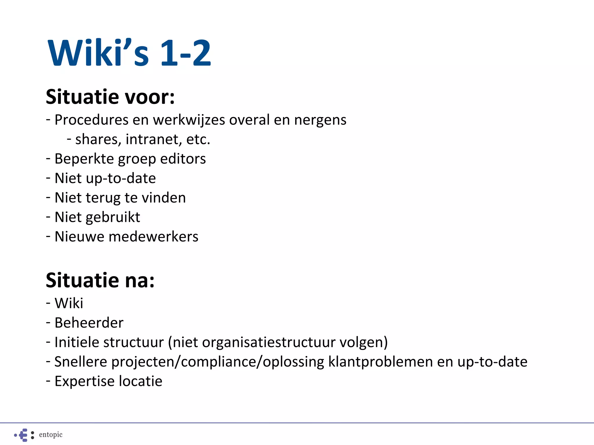 Wiki’s 1-2
Situatie voor:
- Procedures en werkwijzes overal en nergens
    - shares, intranet, etc.
- Beperkte groep editors
- Niet up-to-date
- Niet terug te vinden
- Niet gebruikt
- Nieuwe medewerkers

Situatie na:
- Wiki
- Beheerder
- Initiele structuur (niet organisatiestructuur volgen)
- Snellere projecten/compliance/oplossing klantproblemen en up-to-date
- Expertise locatie
 