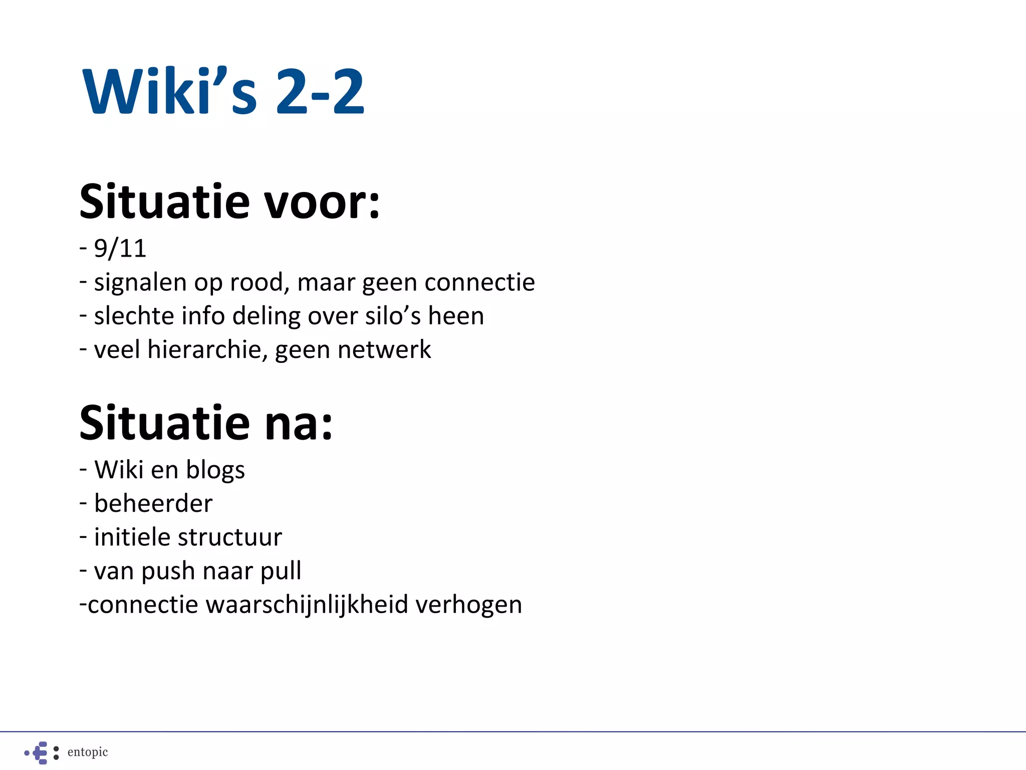 Wiki’s 2-2
Situatie voor:
- 9/11
- signalen op rood, maar geen connectie
- slechte info deling over silo’s heen
- veel hierarchie, geen netwerk

Situatie na:
- Wiki en blogs
- beheerder
- initiele structuur
- van push naar pull
-connectie waarschijnlijkheid verhogen
 