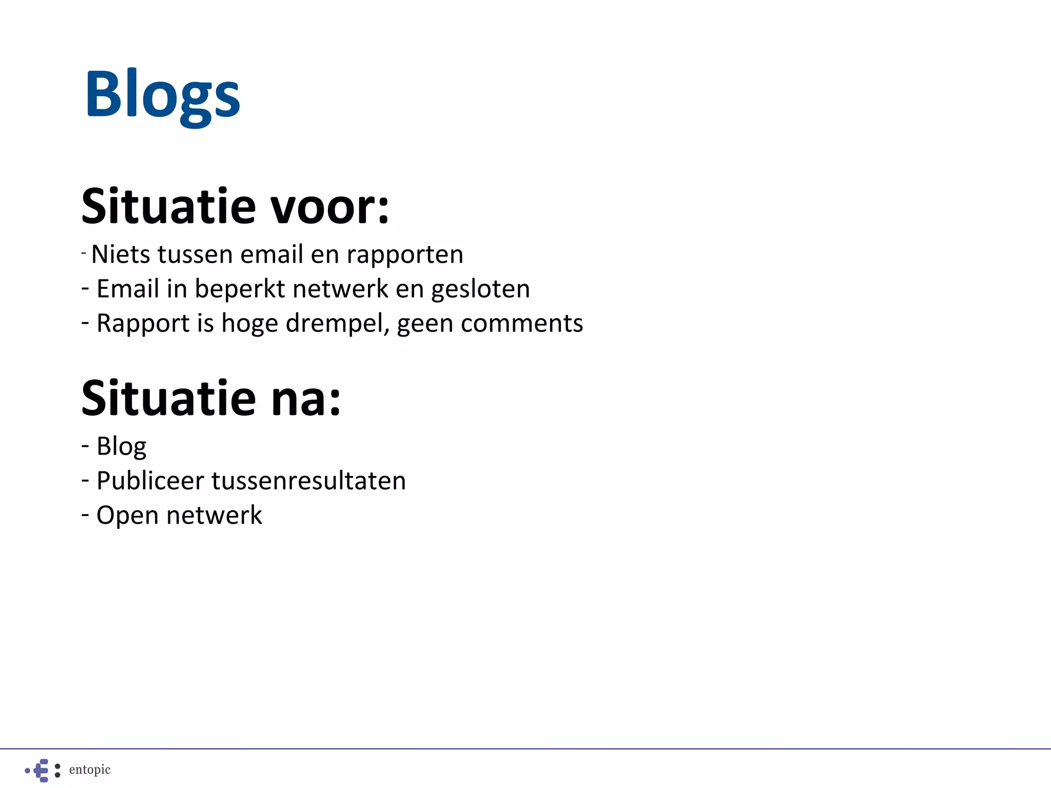 Blogs
Situatie voor:
- Nietstussen email en rapporten
- Email in beperkt netwerk en gesloten
- Rapport is hoge drempel, geen comments

Situatie na:
- Blog
- Publiceer tussenresultaten
- Open netwerk
 