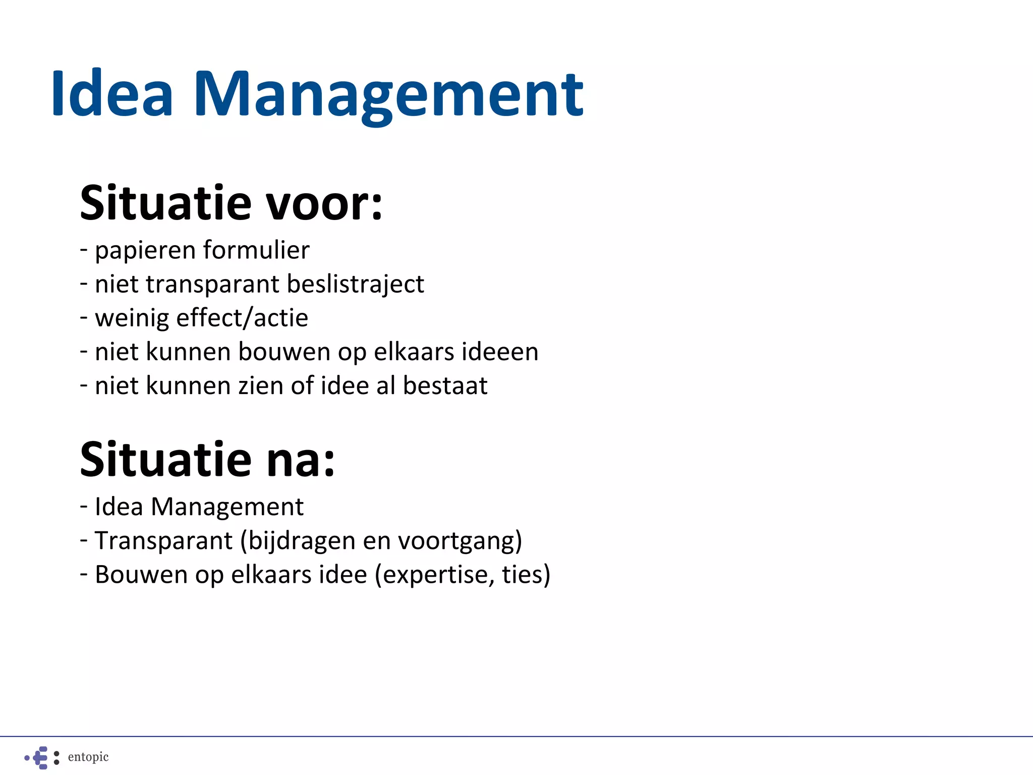 Idea Management
Situatie voor:
- papieren formulier
- niet transparant beslistraject
- weinig effect/actie
- niet kunnen bouwen op elkaars ideeen
- niet kunnen zien of idee al bestaat

Situatie na:
- Idea Management
- Transparant (bijdragen en voortgang)
- Bouwen op elkaars idee (expertise, ties)
 