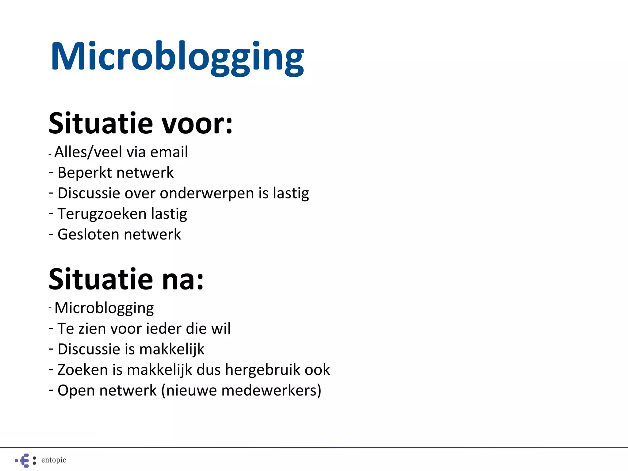 Microblogging
Situatie voor:
- Alles/veelvia email
- Beperkt netwerk
- Discussie over onderwerpen is lastig
- Terugzoeken lastig
- Gesloten netwerk

Situatie na:
- Microblogging

- Te zien voor ieder die wil
- Discussie is makkelijk
- Zoeken is makkelijk dus hergebruik ook
- Open netwerk (nieuwe medewerkers)
 