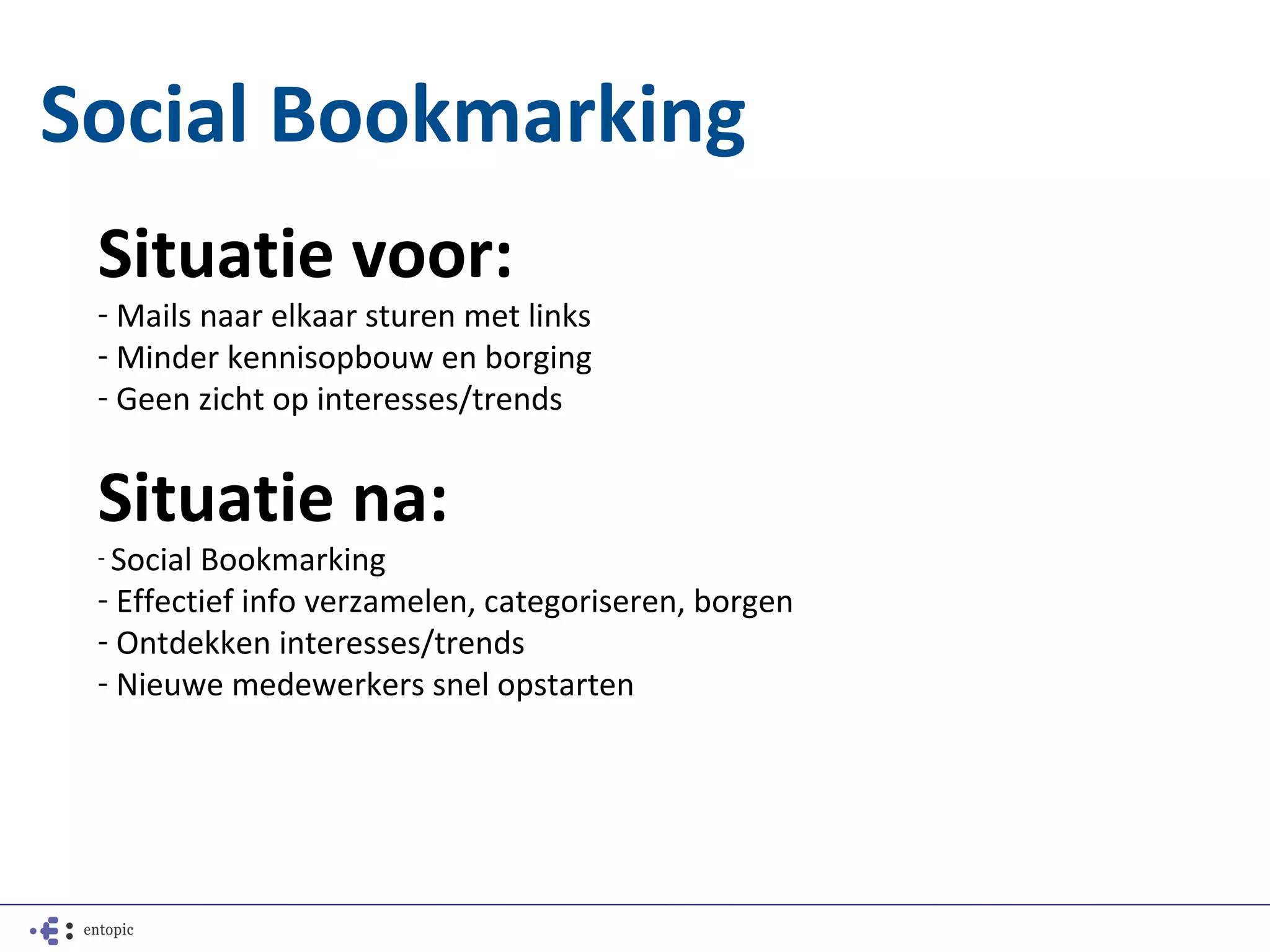 Social Bookmarking
 Situatie voor:
 - Mails naar elkaar sturen met links
 - Minder kennisopbouw en borging
 - Geen zicht op interesses/trends


 Situatie na:
 - SocialBookmarking
 - Effectief info verzamelen, categoriseren, borgen
 - Ontdekken interesses/trends
 - Nieuwe medewerkers snel opstarten
 