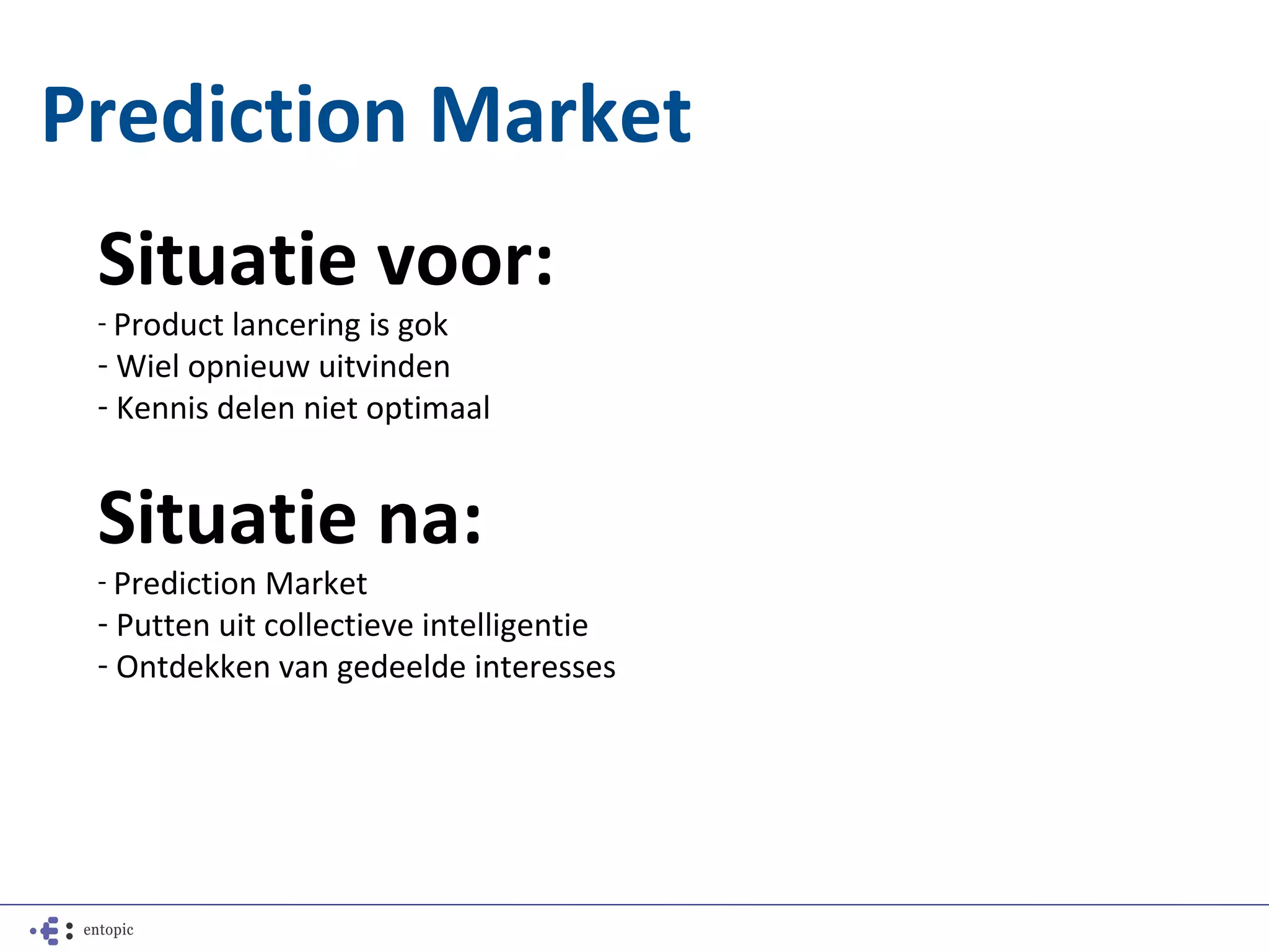 Prediction Market
 Situatie voor:
 - Product lancering is gok
 - Wiel opnieuw uitvinden
 - Kennis delen niet optimaal


 Situatie na:
 - Prediction Market
 - Putten uit collectieve intelligentie
 - Ontdekken van gedeelde interesses
 
