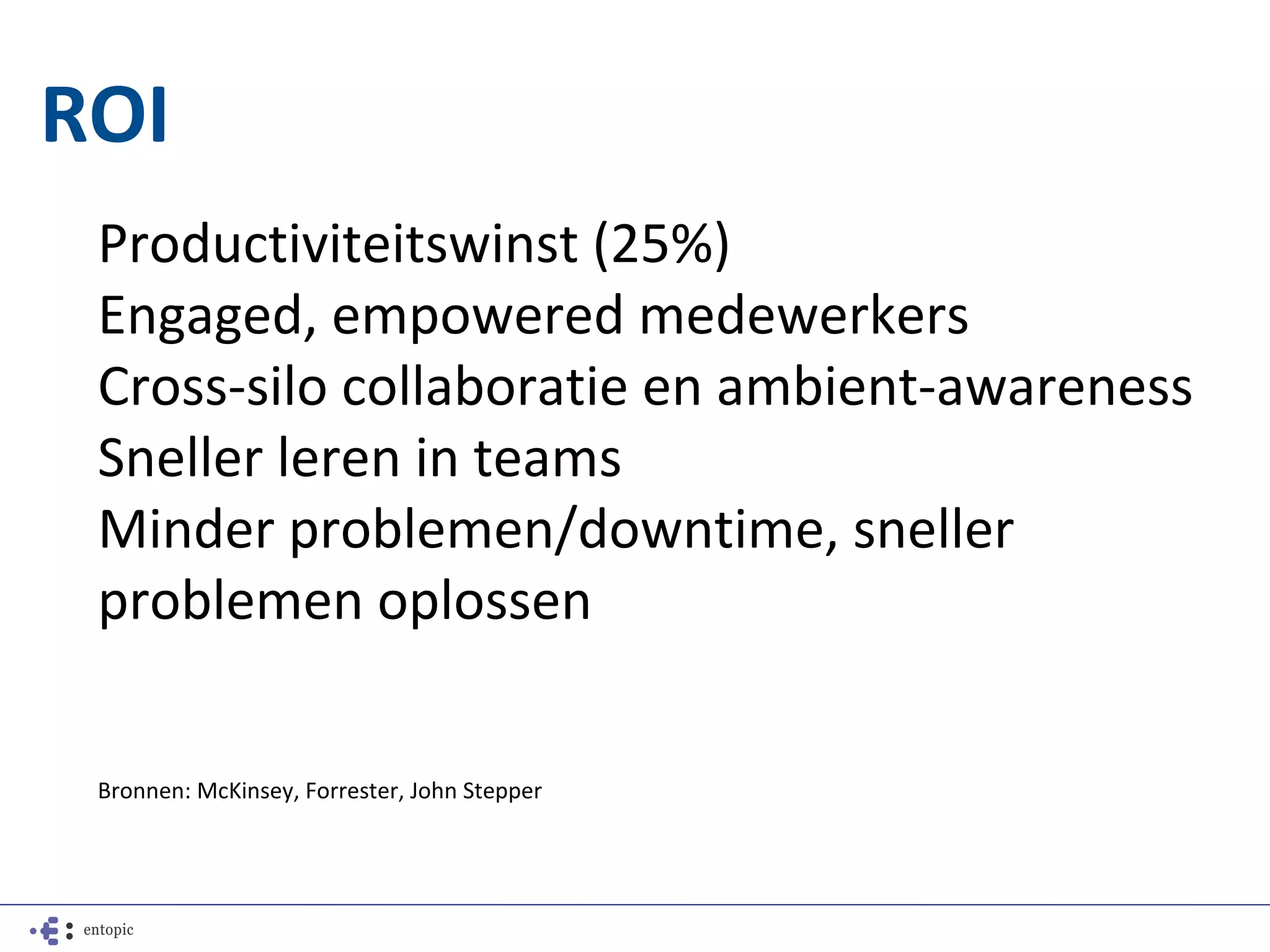 ROI
 Productiviteitswinst (25%)
 Engaged, empowered medewerkers
 Cross-silo collaboratie en ambient-awareness
 Sneller leren in teams
 Minder problemen/downtime, sneller
 problemen oplossen


 Bronnen: McKinsey, Forrester, John Stepper
 