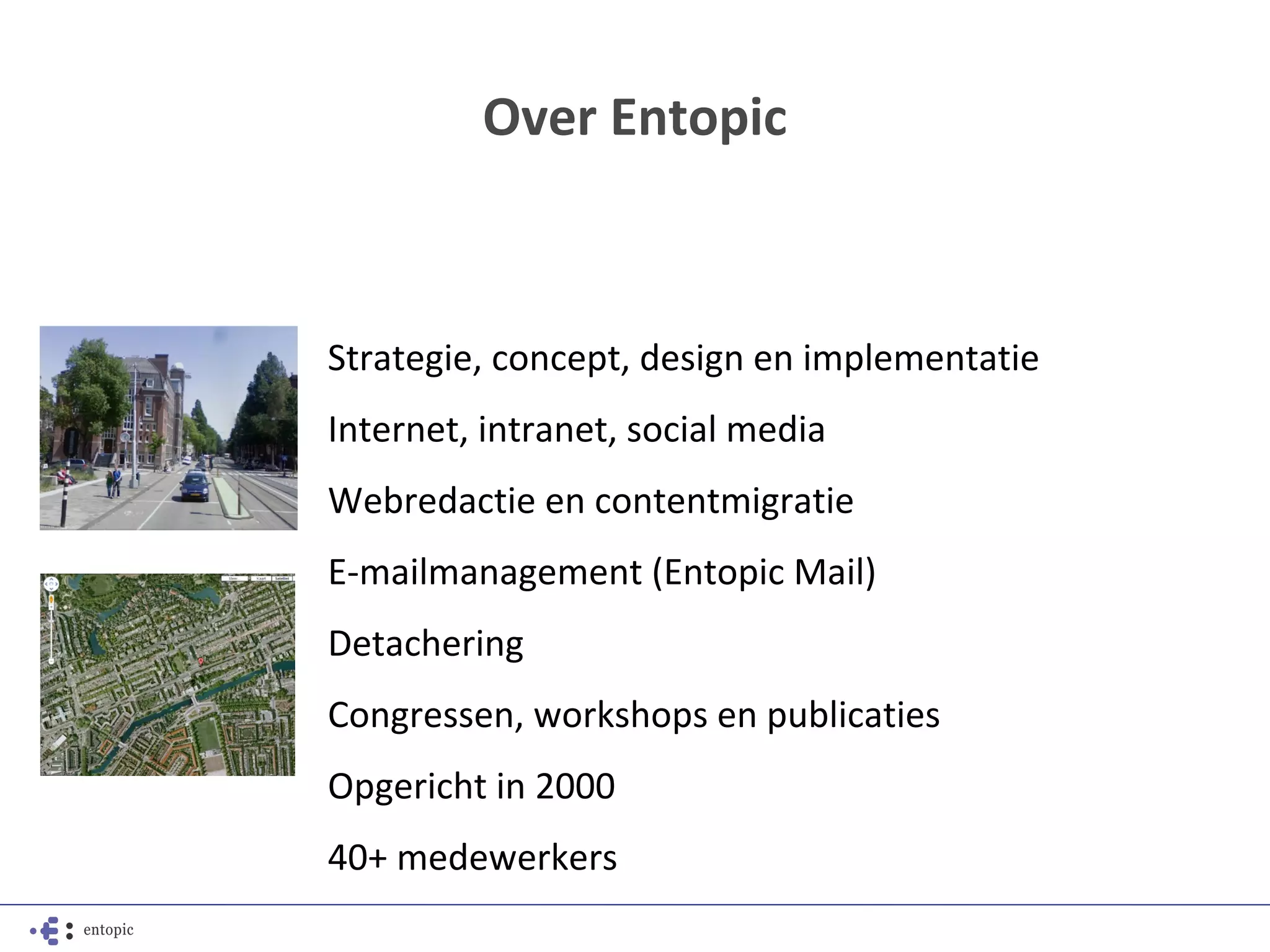 Over Entopic



Strategie, concept, design en implementatie
Internet, intranet, social media
Webredactie en contentmigratie
E-mailmanagement (Entopic Mail)
Detachering
Congressen, workshops en publicaties
Opgericht in 2000
40+ medewerkers
 