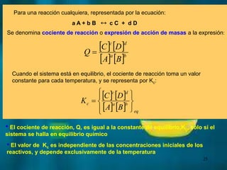 25
Para una reacción cualquiera, representada por la ecuación:
a A + b B  c C + d D
Se denomina cociente de reacción o expresión de acción de masas a la expresión:
   
   b
a
d
c
B
A
D
C
Q 
Cuando el sistema está en equilibrio, el cociente de reacción toma un valor
constante para cada temperatura, y se representa por Kc:
• El cociente de reacción, Q, es igual a la constante de equilibrio,Kc, sólo si el
sistema se halla en equilibrio químico
• El valor de Kc es independiente de las concentraciones iniciales de los
reactivos, y depende exclusivamente de la temperatura
   
   









eq
b
a
d
c
c
B
A
D
C
K
 