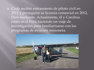    Cody recibió entramiento de piloto civil en
    2011 y perseguirá su licensia comercial en 2012,
    Dios mediante. Actualmente, él y Carolina
    están en el Perú haciendo un viaje de
    investigación para familiarizarse con los
    programas de aviación misionera.
 