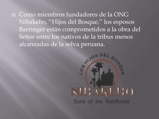    Como miembros fundadores de la ONG
    Nibakebo, “Hijos del Bosque,” los esposos
    Barringer están comprometidos a la obra del
    Señor entre los nativos de la tribus menos
    alcanzadas de la selva peruana.
 