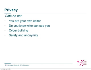 Privacy
        Safe on net
       •        You are your own editor
       •        Do you know who can see you
       •        Cyber bullying
       •        Safety and anonymity




        6


mandag 4. april 2011
 