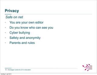 Privacy
        Safe on net
       •        You are your own editor
       •        Do you know who can see you
       •        Cyber bullying
       •        Safety and anonymity
       •        Parents and rules




        6


mandag 4. april 2011
 