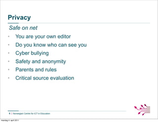Privacy
        Safe on net
       •        You are your own editor
       •        Do you know who can see you
       •        Cyber bullying
       •        Safety and anonymity
       •        Parents and rules
       •        Critical source evaluation




        6


mandag 4. april 2011
 