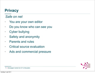 Privacy
        Safe on net
       •        You are your own editor
       •        Do you know who can see you
       •        Cyber bullying
       •        Safety and anonymity
       •        Parents and rules
       •        Critical source evaluation
       •        Ads and commercial pressure



        7


mandag 4. april 2011
 