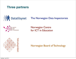 Three partners


                               The Norwegian Data Inspectorate


                               Norwegian Centre
                               for ICT in Education




                               Norwegian Board of Technology



mandag 4. april 2011
 