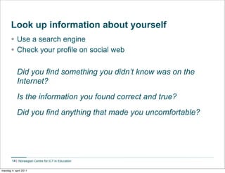 Look up information about yourself
       • Use a search engine
       • Check your profile on social web

             Did you find something you didn’t know was on the
             Internet?
             Is the information you found correct and true?
             Did you find anything that made you uncomfortable?




        14


mandag 4. april 2011
 