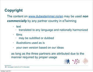 Copyright
             The content on www.dubestemmer.no/en may be used non
             commercially by any partner country in eTwinning
                        • text
                          • translated to any language and nationally harmonized
                        • films
                          • may be subtitled or dubbed
                        • illustrations used as is
                        • your own version based on our ideas

                       as long as the three partners are attributed due to the
                       manner required by proper usage

        20


mandag 4. april 2011
 