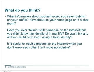 What do you think?
       - What information about yourself would you never publish
         on your profile? How about on your home page or in a chat
         room?

       - Have you ever "talked" with someone on the Internet that
         you didn’t know the identity of in real life? Do you think any
         of them could have been using a false identity?

       - Is it easier to insult someone on the Internet when you
         don’t know each other? Is it more acceptable?




        22


mandag 4. april 2011
 