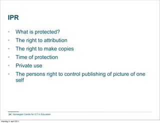 IPR

       •        What is protected?
       •        The right to attribution
       •        The right to make copies
       •        Time of protection
       •        Private use
       •        The persons right to control publishing of picture of one
                self




        24    Norwegian Centre for ICT in Education


mandag 4. april 2011
 