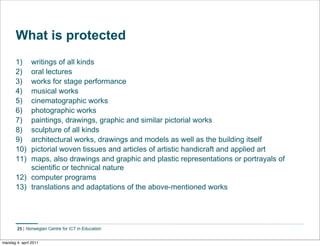 What is protected
       1)  writings of all kinds
       2)  oral lectures
       3)  works for stage performance
       4)  musical works
       5)  cinematographic works
       6)  photographic works
       7)  paintings, drawings, graphic and similar pictorial works
       8)  sculpture of all kinds
       9)  architectural works, drawings and models as well as the building itself
       10) pictorial woven tissues and articles of artistic handicraft and applied art
       11) maps, also drawings and graphic and plastic representations or portrayals of
           scientific or technical nature
       12) computer programs
       13) translations and adaptations of the above-mentioned works




        25    Norwegian Centre for ICT in Education


mandag 4. april 2011
 