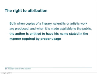 The right to attribution


                Both when copies of a literary, scientific or artistic work
                are produced, and when it is made available to the public,
                the author is entitled to have his name stated in the
                manner required by proper usage




        26    Norwegian Centre for ICT in Education


mandag 4. april 2011
 