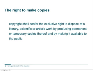 The right to make copies


                copyright shall confer the exclusive right to dispose of a
                literary, scientific or artistic work by producing permanent
                or temporary copies thereof and by making it available to
                the public




        27    Norwegian Centre for ICT in Education


mandag 4. april 2011
 