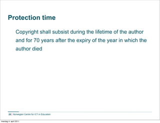 Protection time

                Copyright shall subsist during the lifetime of the author
                and for 70 years after the expiry of the year in which the
                author died




        28    Norwegian Centre for ICT in Education


mandag 4. april 2011
 