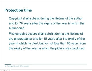 Protection time

                Copyright shall subsist during the lifetime of the author
                and for 70 years after the expiry of the year in which the
                author died
                Photographic picture shall subsist during the lifetime of
                the photographer and for 15 years after the expiry of the
                year in which he died, but for not less than 50 years from
                the expiry of the year in which the picture was produced




        28    Norwegian Centre for ICT in Education


mandag 4. april 2011
 