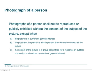 Photograph of a person


                Photographs of a person shall not be reproduced or
                publicly exhibited without the consent of the subject of the
                picture, except when
                  a)     the picture is of current or general interest,
                  b)     the picture of the person is less important than the main contents of the
                         picture
                  c)     the subject of the picture is a group assembled for a meeting, an outdoor
                         procession or situations or events of general interest




        29    Norwegian Centre for ICT in Education


mandag 4. april 2011
 