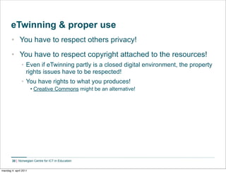 eTwinning & proper use
       • You have to respect others privacy!
       • You have to respect copyright attached to the resources!
               • Even if eTwinning partly is a closed digital environment, the property
                 rights issues have to be respected!
               • You have rights to what you produces!
                       • Creative Commons might be an alternative!




        30


mandag 4. april 2011
 