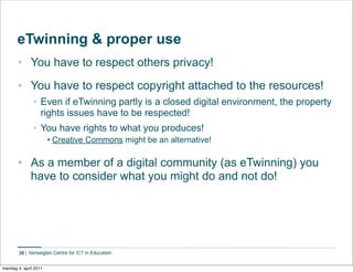 eTwinning & proper use
       • You have to respect others privacy!
       • You have to respect copyright attached to the resources!
               • Even if eTwinning partly is a closed digital environment, the property
                 rights issues have to be respected!
               • You have rights to what you produces!
                       • Creative Commons might be an alternative!

       • As a member of a digital community (as eTwinning) you
         have to consider what you might do and not do!




        30


mandag 4. april 2011
 