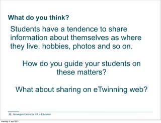 What do you think?
          Students have a tendence to share
          information about themselves as where
          they live, hobbies, photos and so on.

                       How do you guide your students on
                                these matters?

               What about sharing on eTwinning web?


        32


mandag 4. april 2011
 