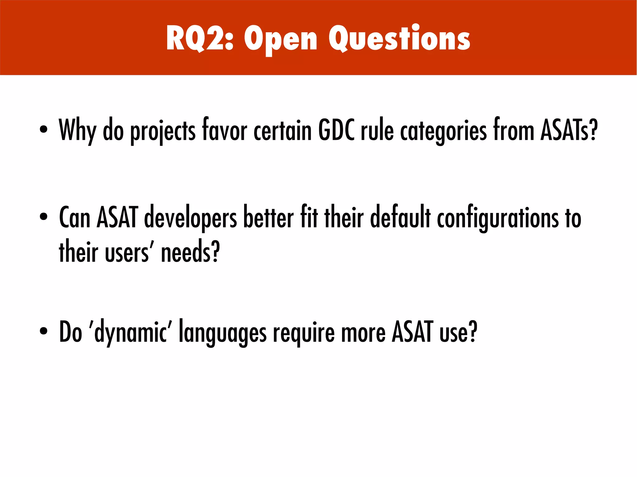 ●
Why do projects favor certain GDC rule categories from ASATs?
●
Can ASAT developers better fit their default configurations to
their users' needs?
●
Do 'dynamic' languages require more ASAT use?
RQ2: Open Questions
 