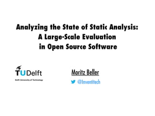 Analyzing the State of Static Analysis:
A Large-Scale Evaluation
in Open Source Software
Moritz Beller
@Inventitech
 