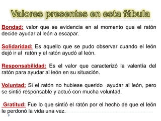 Valores presentes en esta fábulaBondad: valor que se evidencia en al momento que el ratón decide ayudar al león a escapar.Solidaridad: Es aquello que se pudo observar cuando el león dejó ir al  ratón y el ratón ayudó al león.Responsabilidad: Es el valor que caracterizó la valentía del ratón para ayudar al león en su situación.Voluntad: Si el ratón no hubiese querido  ayudar al león, pero se sintió responsable y actuó con mucha voluntad. Gratitud: Fue lo que sintió el ratón por el hecho de que el león le perdonó la vida una vez.