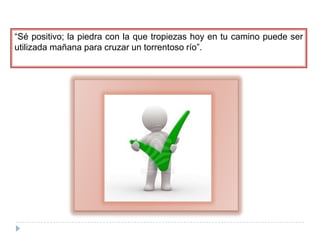 “Sé positivo; la piedra con la que tropiezas hoy en tu camino puede ser utilizada mañana para cruzar un torrentoso río”.