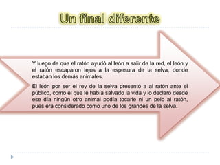 Un final diferenteY luego de que el ratón ayudó al león a salir de la red, el león y el ratón escaparon lejos a la espesura de la selva, donde estaban los demás animales. El león por ser el rey de la selva presentó a al ratón ante el público, como el que le había salvado la vida y lo declaró desde ese día ningún otro animal podía tocarle ni un pelo al ratón, pues era considerado como uno de los grandes de la selva.