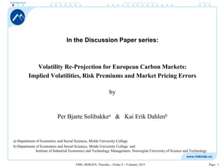 FIBE, BERGEN, Thursday - Friday 8 – 9 January 2015 Page: 1
In the Discussion Paper series:
Volatility Re-Projection for European Carbon Markets:
Implied Volatilities, Risk Premiums and Market Pricing Errors
by
Per Bjarte Solibakkea & Kai Erik Dahlenb
a) Department of Economics and Social Sciences, Molde University College
b) Department of Economics and Social Sciences, Molde University College and
Institute of Industrial Economics and Technology Management, Norwegian University of Science and Technology
Introduction Research Design (how) Market Implied Volatilities Summary
 